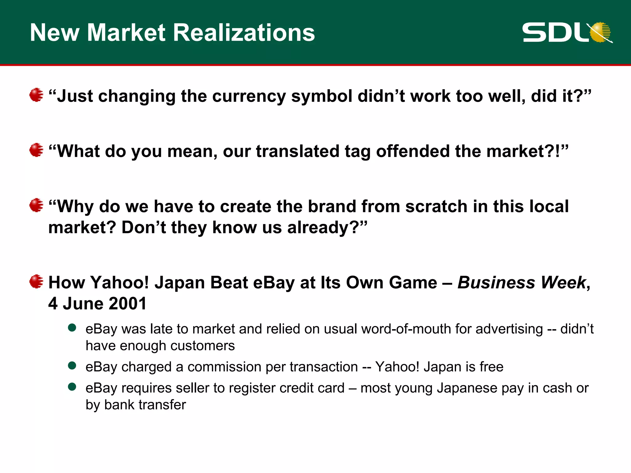 New Market Realizations “ Just changing the currency symbol didn’t work too well, did it?” “ What do you mean, our translated tag offended the market?!” “ Why do we have to create the brand from scratch in this local market? Don’t they know us already?” How Yahoo! Japan Beat eBay at Its Own Game –  Business Week , 4 June 2001 eBay was late to market and relied on usual word-of-mouth for advertising -- didn’t have enough customers eBay charged a commission per transaction -- Yahoo! Japan is free eBay requires seller to register credit card – most young Japanese pay in cash or by bank transfer 