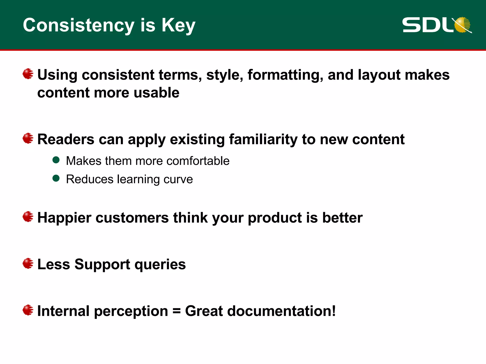 Consistency is Key Using consistent terms, style, formatting, and layout makes content more usable Readers can apply existing familiarity to new content Makes them more comfortable Reduces learning curve Happier customers think your product is better Less Support queries Internal perception = Great documentation! 