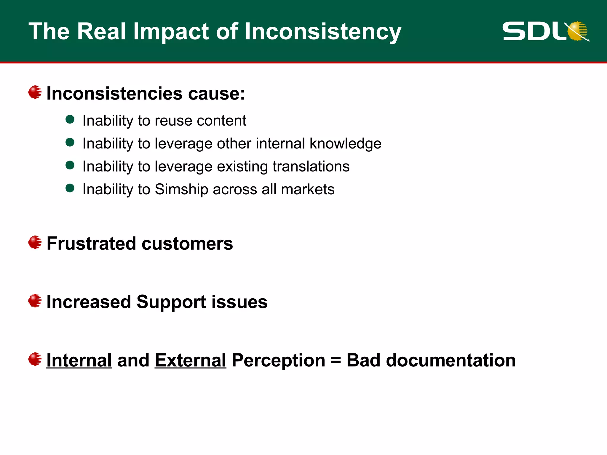 The Real Impact of Inconsistency Inconsistencies cause: Inability to reuse content Inability to leverage other internal knowledge Inability to leverage existing translations Inability to Simship across all markets Frustrated customers Increased Support issues Internal  and  External  Perception = Bad documentation 