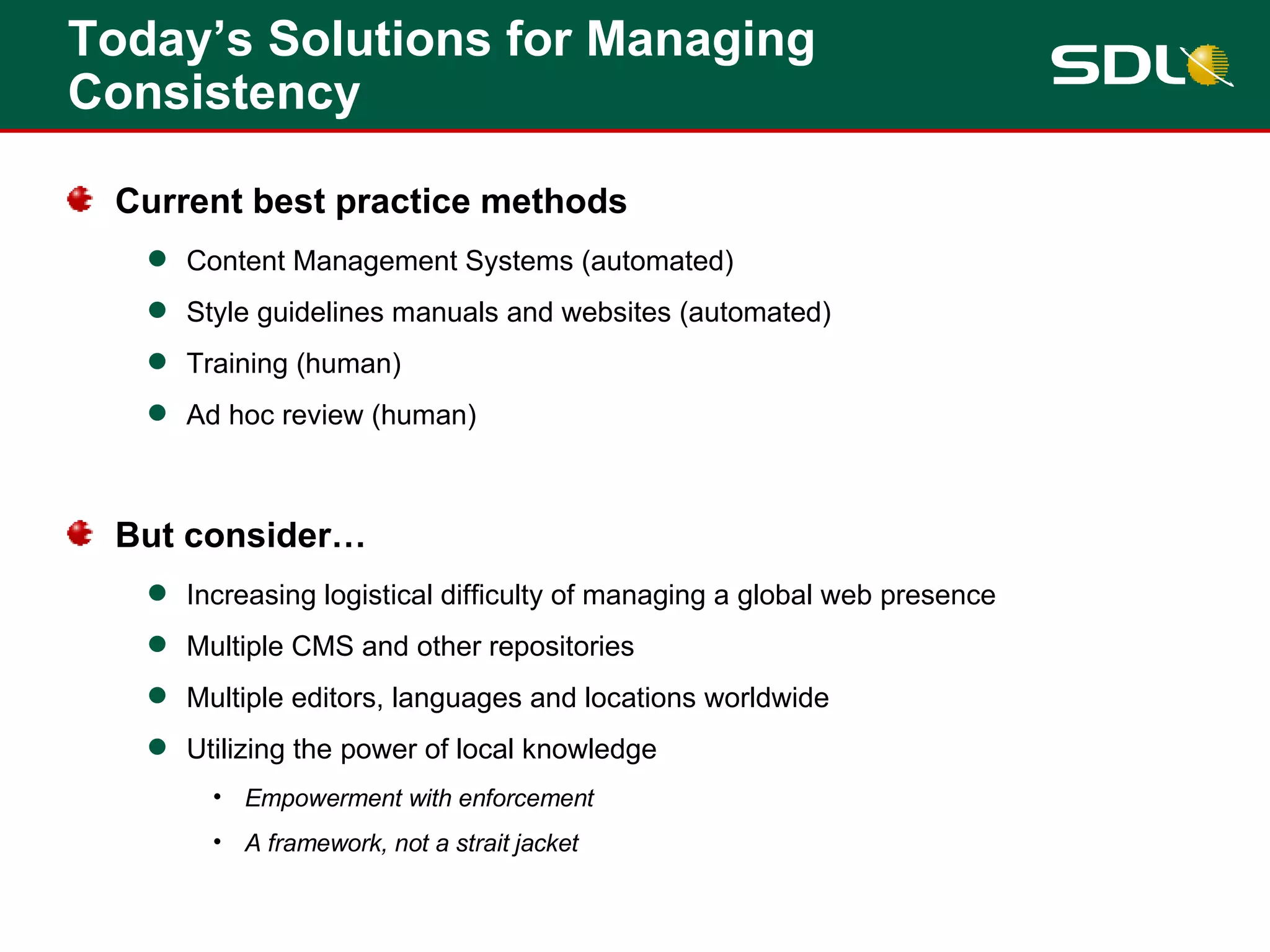 Today’s Solutions for Managing Consistency Current best practice methods Content Management Systems (automated) Style guidelines manuals and websites (automated) Training (human) Ad hoc review (human) But consider… Increasing logistical difficulty of managing a global web presence Multiple CMS and other repositories Multiple editors, languages and locations worldwide Utilizing the power of local knowledge Empowerment with enforcement A framework, not a strait jacket 