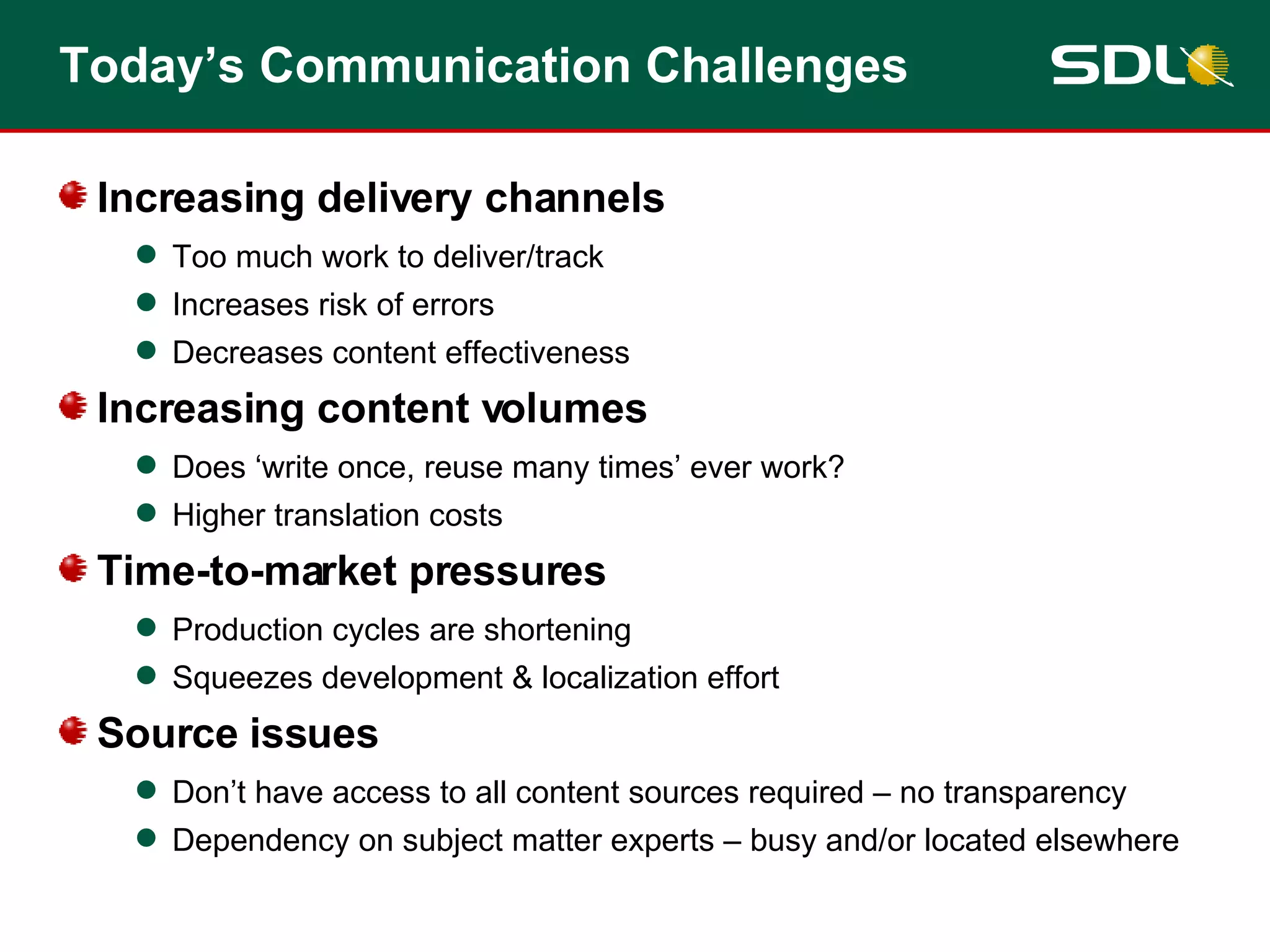 Today’s Communication Challenges Increasing delivery channels Too much work to deliver/track Increases risk of errors Decreases content effectiveness Increasing content volumes Does ‘write once, reuse many times’ ever work? Higher translation costs Time-to-market pressures Production cycles are shortening Squeezes development & localization effort Source issues Don’t have access to all content sources required – no transparency Dependency on subject matter experts – busy and/or located elsewhere 