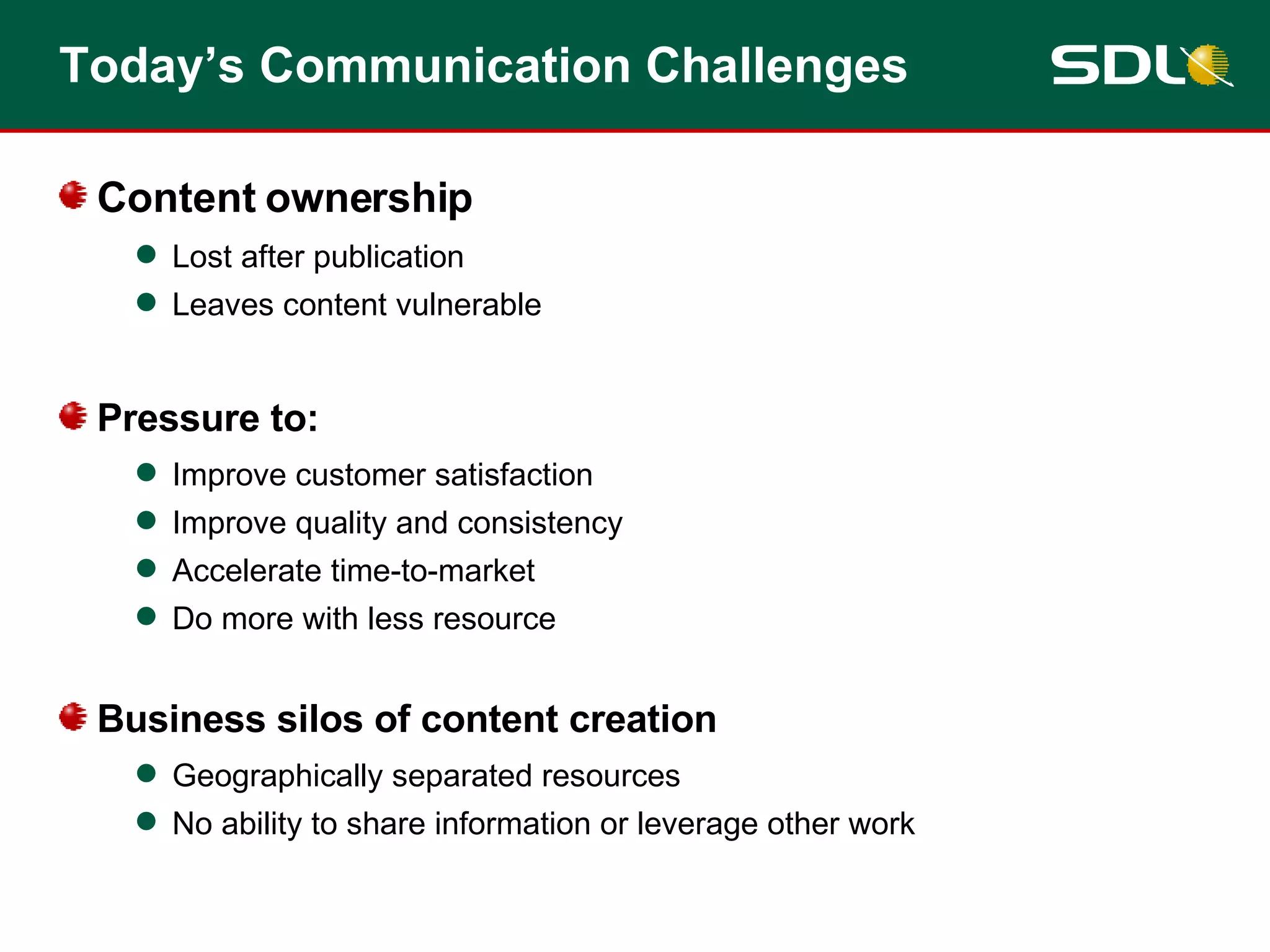 Today’s Communication Challenges Content ownership Lost after publication Leaves content vulnerable Pressure to: Improve customer satisfaction Improve quality and consistency Accelerate time-to-market Do more with less resource Business silos of content creation Geographically separated resources No ability to share information or leverage other work 