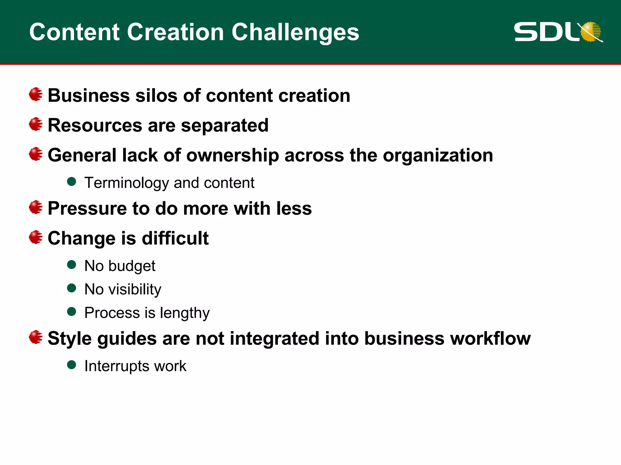 Content Creation Challenges Business silos of content creation Resources are separated General lack of ownership across the organization Terminology and content Pressure to do more with less Change is difficult No budget No visibility Process is lengthy Style guides are not integrated into business workflow Interrupts work 