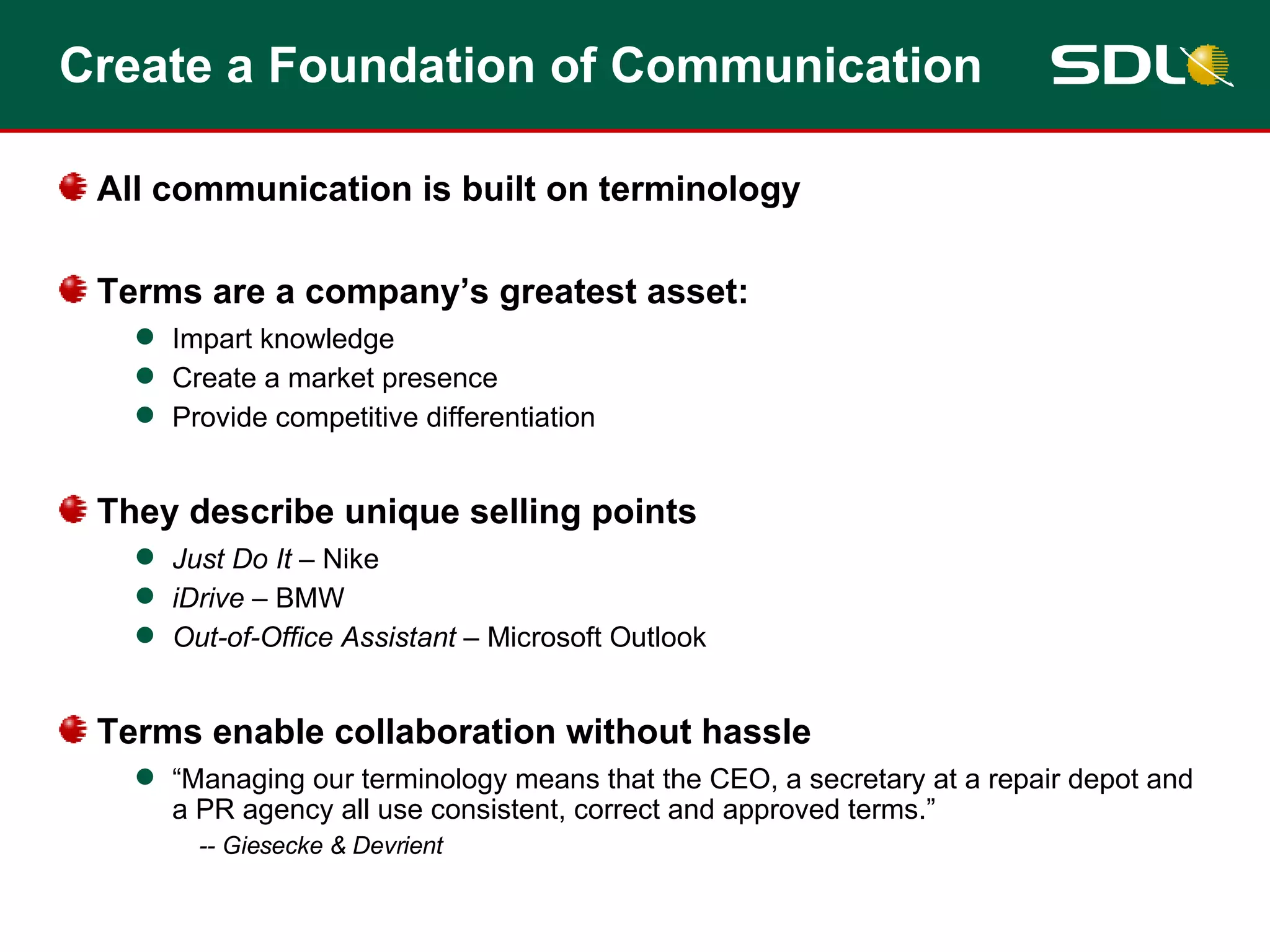 Create a Foundation of Communication All communication is built on terminology Terms are a company’s greatest asset: Impart knowledge  Create a market presence Provide competitive differentiation They describe unique selling points Just Do It  – Nike iDrive  – BMW Out-of-Office Assistant  – Microsoft Outlook Terms enable collaboration without hassle “ Managing our terminology means that the CEO, a secretary at a repair depot and a PR agency all use consistent, correct and approved terms.” -- Giesecke & Devrient 