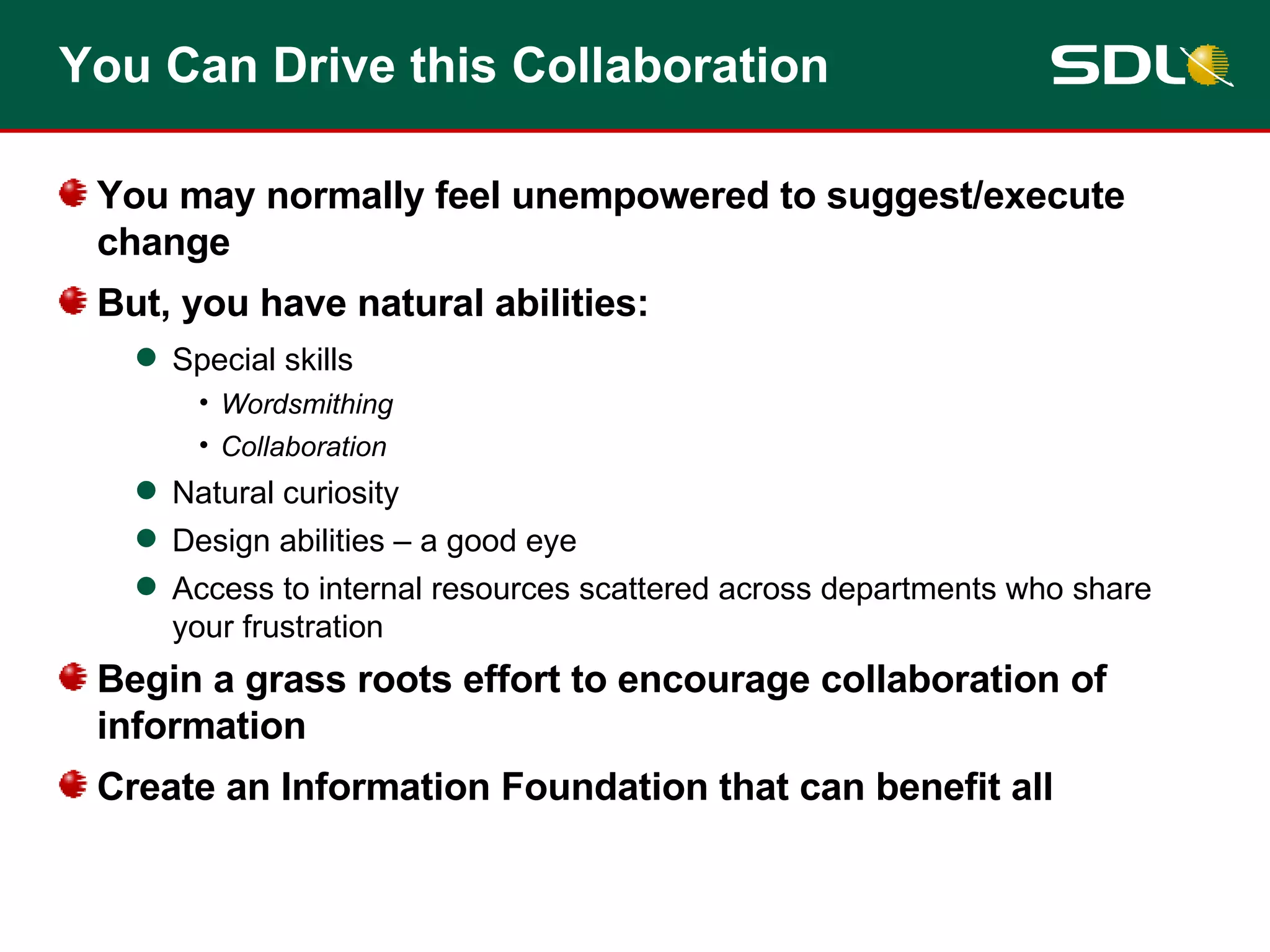 You Can Drive this Collaboration You may normally feel unempowered to suggest/execute change But, you have natural abilities: Special skills Wordsmithing Collaboration  Natural curiosity Design abilities – a good eye Access to internal resources scattered across departments who share your frustration Begin a grass roots effort to encourage collaboration of information Create an Information Foundation that can benefit all 