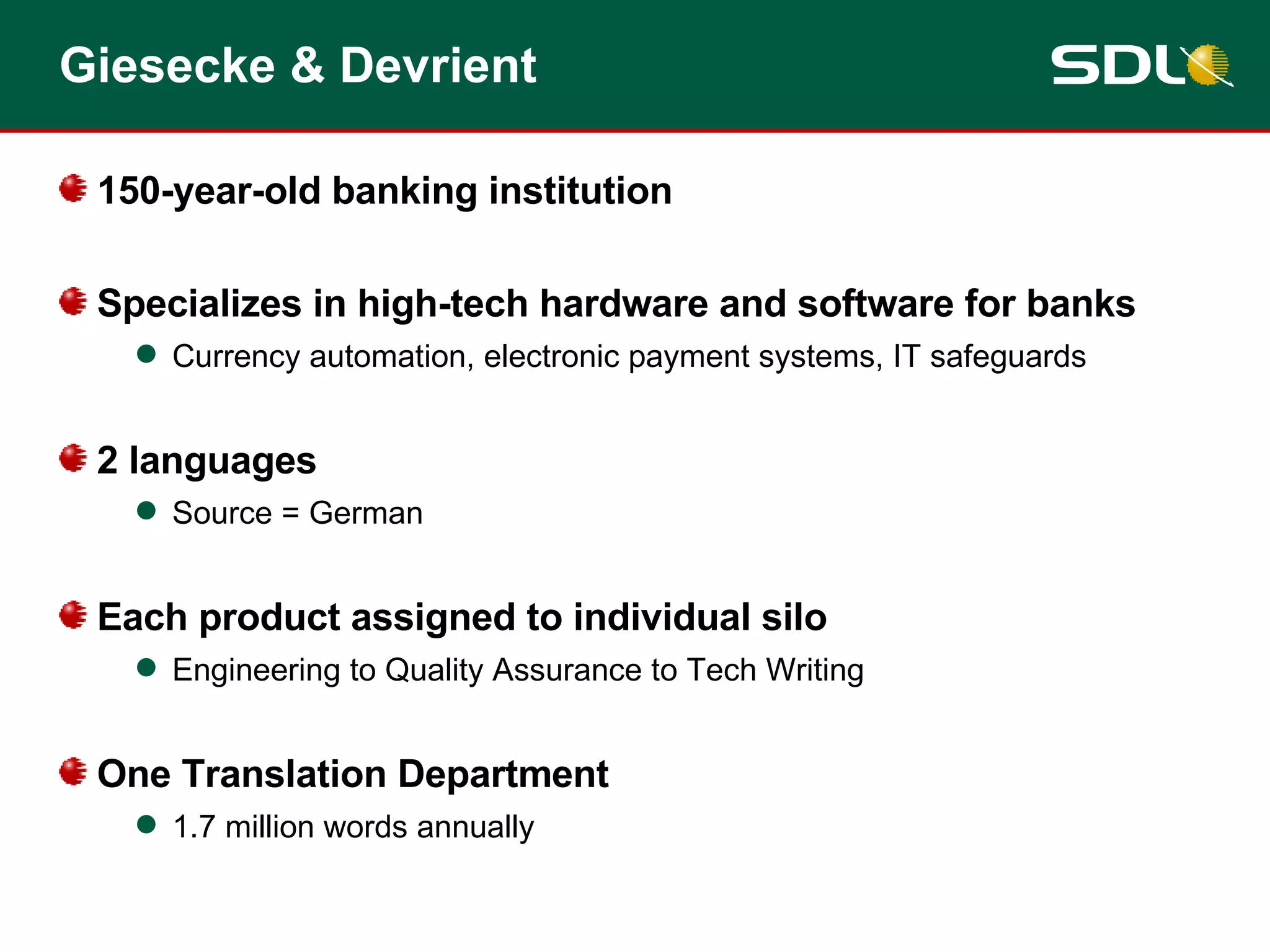 Giesecke & Devrient 150-year-old banking institution Specializes in high-tech hardware and software for banks Currency automation, electronic payment systems, IT safeguards 2 languages Source = German Each product assigned to individual silo Engineering to Quality Assurance to Tech Writing One Translation Department 1.7 million words annually 