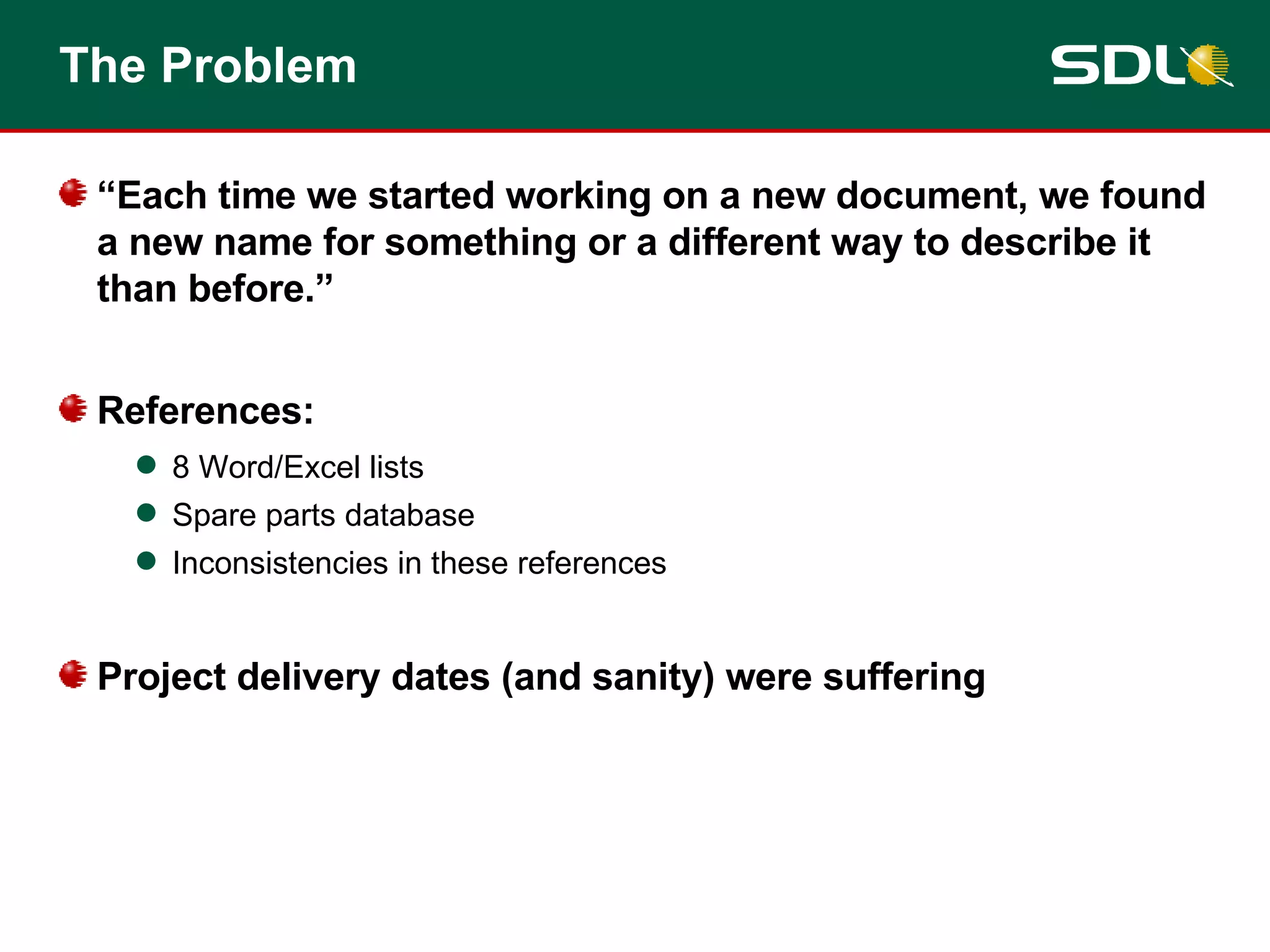 The Problem “Each time we started working on a new document, we found a new name for something or a different way to describe it than before.” References: 8 Word/Excel lists  Spare parts database Inconsistencies in these references Project delivery dates (and sanity) were suffering 