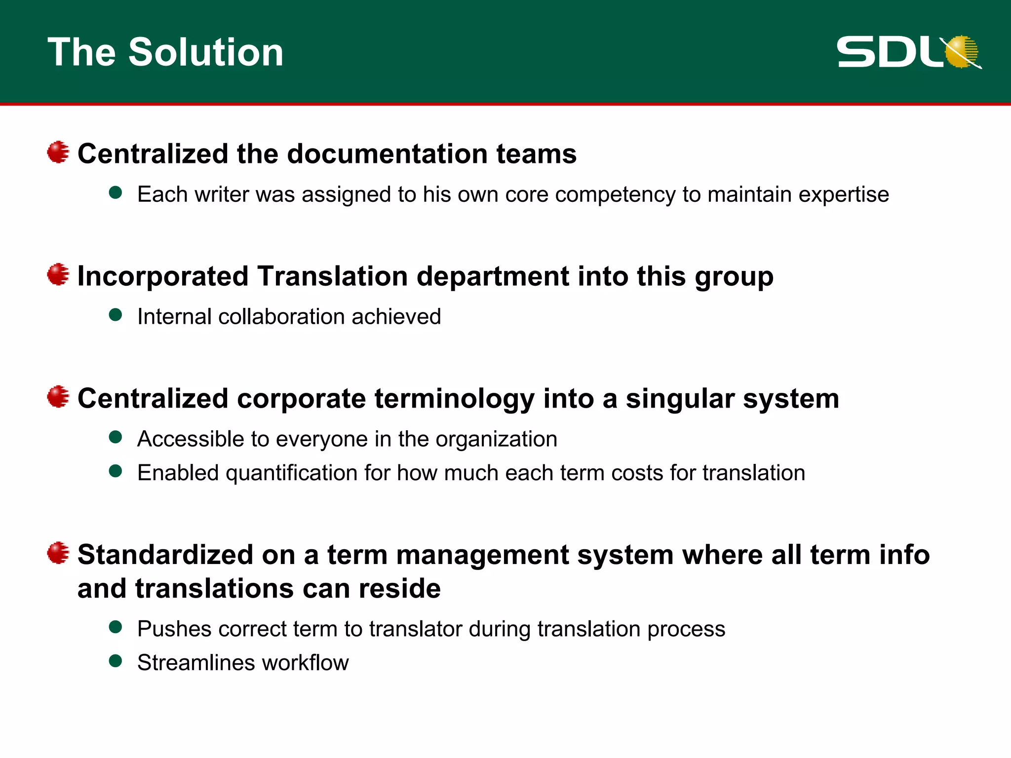 The Solution Centralized the documentation teams Each writer was assigned to his own core competency to maintain expertise Incorporated Translation department into this group Internal collaboration achieved Centralized corporate terminology into a singular system Accessible to everyone in the organization Enabled quantification for how much each term costs for translation Standardized on a term management system where all term info and translations can reside Pushes correct term to translator during translation process Streamlines workflow 
