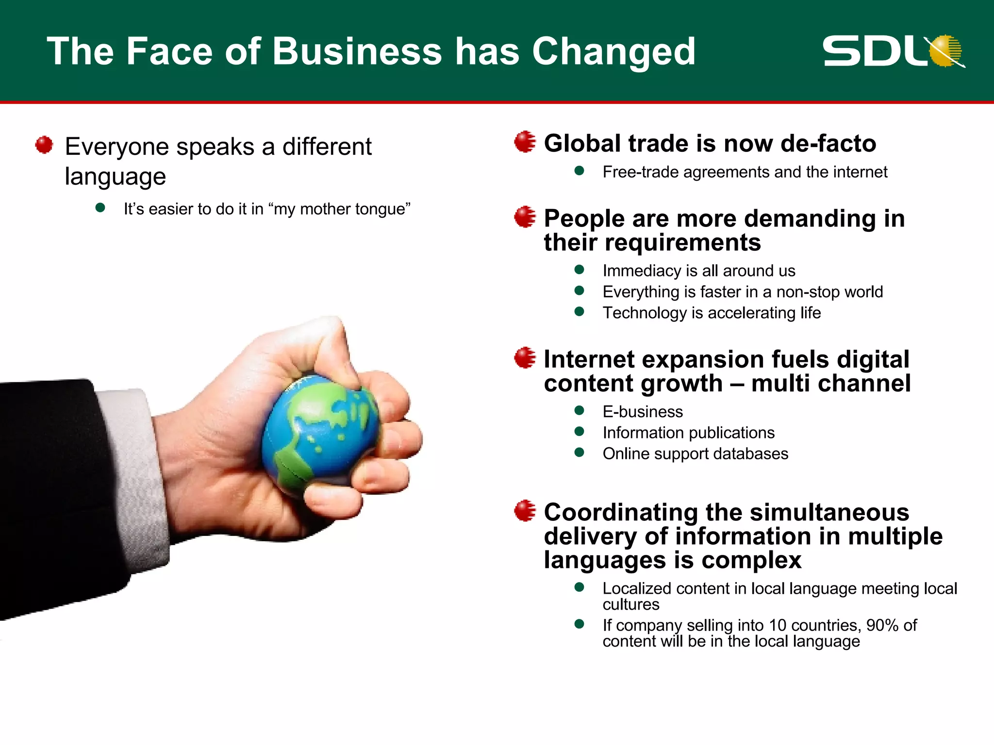 The Face of Business has Changed Global trade is now de-facto Free-trade agreements and the internet People are more demanding in their requirements Immediacy is all around us Everything is faster in a non-stop world Technology is accelerating life Internet expansion fuels digital content growth – multi channel E-business Information publications Online support databases Coordinating the simultaneous delivery of information in multiple languages is complex Localized content in local language meeting local cultures If company selling into 10 countries, 90% of content will be in the local language Everyone speaks a different language It’s easier to do it in “my mother tongue” 