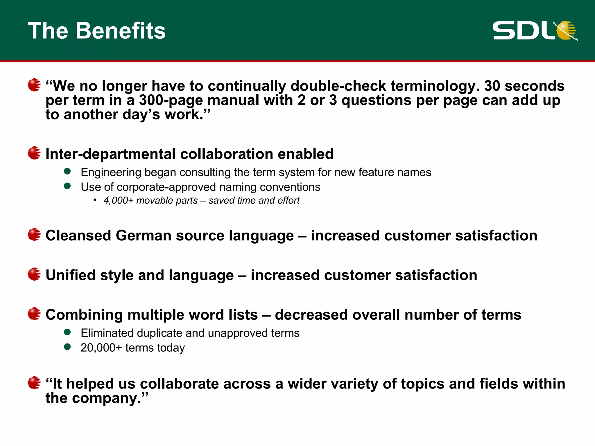The Benefits “ We no longer have to continually double-check terminology. 30 seconds per term in a 300-page manual with 2 or 3 questions per page can add up to another day’s work.” Inter-departmental collaboration enabled Engineering began consulting the term system for new feature names Use of corporate-approved naming conventions 4,000+ movable parts – saved time and effort Cleansed German source language – increased customer satisfaction Unified style and language – increased customer satisfaction Combining multiple word lists – decreased overall number of terms Eliminated duplicate and unapproved terms 20,000+ terms today “ It helped us collaborate across a wider variety of topics and fields within the company.” 