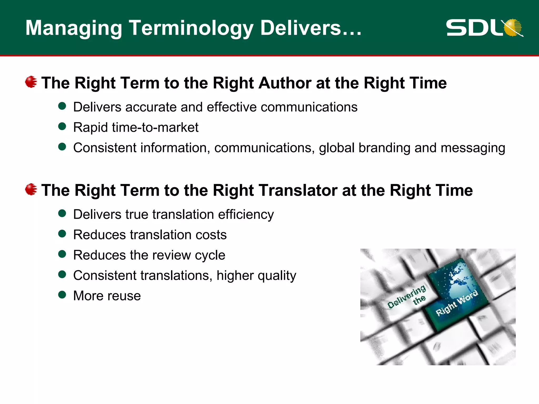 Managing Terminology Delivers… The Right Term to the Right Author at the Right Time Delivers accurate and effective communications Rapid time-to-market Consistent information, communications, global branding and messaging The Right Term to the Right Translator at the Right Time Delivers true translation efficiency Reduces translation costs Reduces the review cycle Consistent translations, higher quality More reuse 