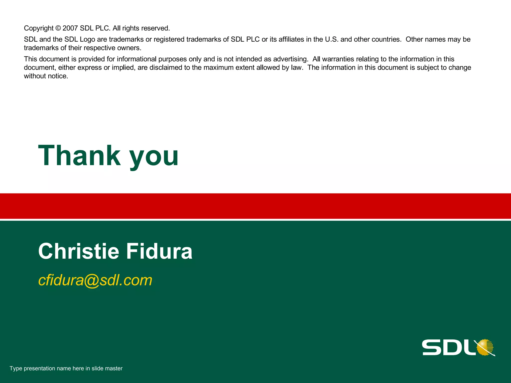Thank you Christie Fidura [email_address] Copyright © 2007 SDL PLC. All rights reserved. SDL and the SDL Logo are trademarks or registered trademarks of SDL PLC or its affiliates in the U.S. and other countries.  Other names may be trademarks of their respective owners. This document is provided for informational purposes only and is not intended as advertising.  All warranties relating to the information in this document, either express or implied, are disclaimed to the maximum extent allowed by law.  The information in this document is subject to change without notice. 