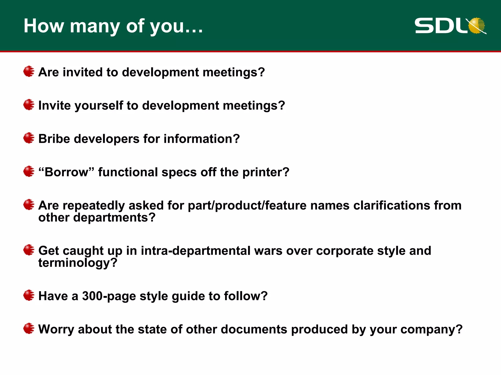 How many of you… Are invited to development meetings?  Invite yourself to development meetings? Bribe developers for information? “ Borrow” functional specs off the printer? Are repeatedly asked for part/product/feature names clarifications from other departments? Get caught up in intra-departmental wars over corporate style and terminology? Have a 300-page style guide to follow? Worry about the state of other documents produced by your company? 
