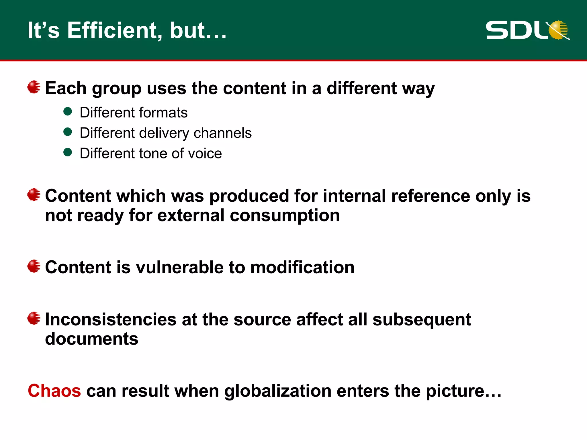 It’s Efficient, but… Each group uses the content in a different way Different formats Different delivery channels Different tone of voice Content which was produced for internal reference only is not ready for external consumption Content is vulnerable to modification Inconsistencies at the source affect all subsequent documents Chaos  can result when globalization enters the picture… 