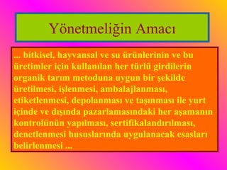 Yönetmeliğin Amacı 
... bitkisel, hayvansal ve su ürünlerinin ve bu 
üretimler için kullanılan her türlü girdilerin 
organik tarım metoduna uygun bir şekilde 
üretilmesi, işlenmesi, ambalajlanması, 
etiketlenmesi, depolanması ve taşınması ile yurt 
içinde ve dışında pazarlamasındaki her aşamanın 
kontrolünün yapılması, sertifikalandırılması, 
denetlenmesi hususlarında uygulanacak esasları 
belirlenmesi ... 
 