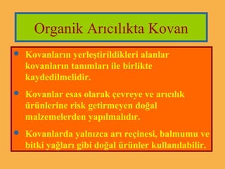 Organik Arıcılıkta Kovan 
 Kovanların yerleştirildikleri alanlar 
kovanların tanımları ile birlikte 
kaydedilmelidir. 
 Kovanlar esas olarak çevreye ve arıcılık 
ürünlerine risk getirmeyen doğal 
malzemelerden yapılmalıdır. 
 Kovanlarda yalnızca arı reçinesi, balmumu ve 
bitki yağları gibi doğal ürünler kullanılabilir. 
 