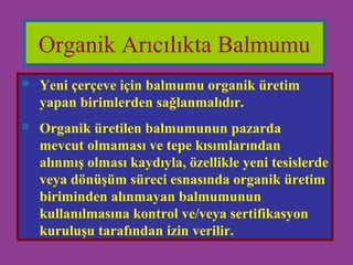 Organik Arıcılıkta Balmumu 
 Yeni çerçeve için balmumu organik üretim 
yapan birimlerden sağlanmalıdır. 
 Organik üretilen balmumunun pazarda 
mevcut olmaması ve tepe kısımlarından 
alınmış olması kaydıyla, özellikle yeni tesislerde 
veya dönüşüm süreci esnasında organik üretim 
biriminden alınmayan balmumunun 
kullanılmasına kontrol ve/veya sertifikasyon 
kuruluşu tarafından izin verilir. 
 