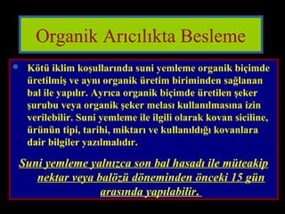 Organik Arıcılıkta Besleme 
 Kötü iklim koşullarında suni yemleme organik biçimde 
üretilmiş ve aynı organik üretim biriminden sağlanan 
bal ile yapılır. Ayrıca organik biçimde üretilen şeker 
şurubu veya organik şeker melası kullanılmasına izin 
verilebilir. Suni yemleme ile ilgili olarak kovan siciline, 
ürünün tipi, tarihi, miktarı ve kullanıldığı kovanlara 
dair bilgiler yazılmalıdır. 
Suni yemleme yalnızca son bal hasadı ile müteakip 
nektar veya balözü döneminden önceki 15 gün 
arasında yapılabilir. 
 