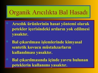 Organik Arıcılıkta Bal Hasadı 
 Arıcılık ürünlerinin hasat yöntemi olarak 
petekler içerisindeki arıların yok edilmesi 
yasaktır. 
 Bal çıkarılması işlemlerinde kimyasal 
sentetik kovucu müstahzarların 
kullanılması yasaktır. 
 Bal çıkarılmasında içinde yavru bulunan 
peteklerin kullanımı yasaktır. 
 