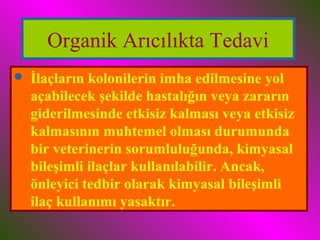 Organik Arıcılıkta Tedavi 
 İlaçların kolonilerin imha edilmesine yol 
açabilecek şekilde hastalığın veya zararın 
giderilmesinde etkisiz kalması veya etkisiz 
kalmasının muhtemel olması durumunda 
bir veterinerin sorumluluğunda, kimyasal 
bileşimli ilaçlar kullanılabilir. Ancak, 
önleyici tedbir olarak kimyasal bileşimli 
ilaç kullanımı yasaktır. 
 