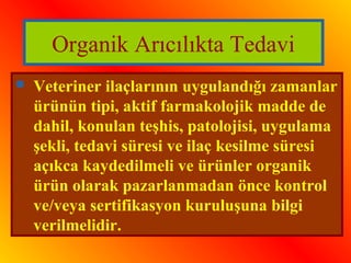 Organik Arıcılıkta Tedavi 
 Veteriner ilaçlarının uygulandığı zamanlar 
ürünün tipi, aktif farmakolojik madde de 
dahil, konulan teşhis, patolojisi, uygulama 
şekli, tedavi süresi ve ilaç kesilme süresi 
açıkca kaydedilmeli ve ürünler organik 
ürün olarak pazarlanmadan önce kontrol 
ve/veya sertifikasyon kuruluşuna bilgi 
verilmelidir. 
 
