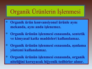 Organik Ürünlerin İşlenmesi 
 Organik ürün konvansiyonel ürünle aynı 
mekanda, aynı anda işlenemez. 
 Organik ürünün işlenmesi esnasında, sentetik 
ve kimyasal katkı maddeleri kullanılamaz. 
 Organik ürünün işlenmesi esnasında, ışınlama 
yöntemi kullanılamaz. 
 Organik ürünün işlenmesi esnasında, organik 
niteliğini koruyacak hijyenik tedbirler alınır. 
 