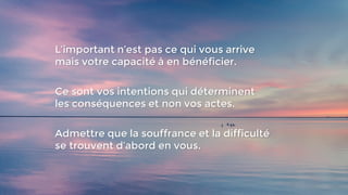 L’important n’est pas ce qui vous arrive
mais votre capacité à en bénéficier.
Ce sont vos intentions qui déterminent
les conséquences et non vos actes.
Admettre que la souffrance et la difficulté
se trouvent d’abord en vous.
 