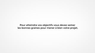 Pour atteindre vos objectifs vous devez semer
les bonnes graines pour mener à bien votre projet.
 