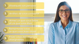 Disséquez vos pensées
Arrêtez de vous comparer
Aimez ce que vous faites
et ce que vous êtes
Remémorez-vous
ce que vous avez réussi
Fixez-vous des objectifs
atteignables
 