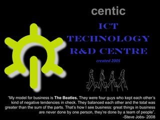 centic
ICT
Technology
R&D Centre
created 2005
“My model for business is The Beatles. They were four guys who kept each other’s
kind of negative tendencies in check. They balanced each other and the total was
greater than the sum of the parts. That’s how I see business: great things in business
are never done by one person, they’re done by a team of people”.
-Steve Jobs- 2008
 