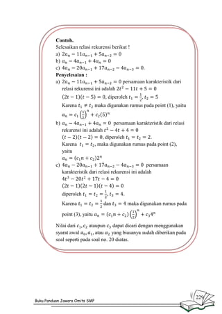 Contoh.
Selesaikan relasi rekurensi berikut !
a)
b)
c)
.
Penyelesaian :
a)
persamaan karakteristik dari
relasi rekurensi ini adalah
, diperoleh
Karena

,

maka digunakan rumus pada point (1), yaitu

b)

persamaan karakteristik dari relasi
rekurensi ini adalah
, diperoleh
.
Karena
, maka digunakan rumus pada point (2),
yaitu

c)

persamaan
karakteristik dari relasi rekurensi ini adalah

diperoleh
Karena

,
dan

.
maka digunakan rumus pada

point (3), yaitu
Nilai dari
ataupun dapat dicari dengan menggunakan
syarat awal
atau
yang biasanya sudah diberikan pada
soal seperti pada soal no. 20 diatas.

Buku Panduan Jawara Omits SMP

229

 