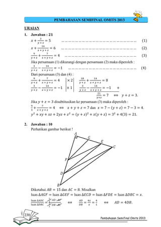 PEMBAHASAN SEMIFINAL OMITS 2013
URAIAN
1.

Jawaban :

Jika persamaan (1) dikurangi dengan persamaan (2) maka diperoleh :
Dari persamaan (3) dan (4) :

Jika

disubtitusikan ke persamaan (3) maka diperoleh :
dan

2.

Jawaban : 10
Perhatikan gambar berikut !

Diketahui
l

230

.

dan

. Misalkan
.

Pembahasan Semifinal Omits 2013

 
