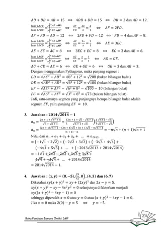 dan

.

dan

.

dan

.

.
dan

.

Dengan menggunakan Pythagoras, maka panjang segmen :
(bukan bilangan bulat)
(bukan bilangan bulat)
(bilangan bulat)
(bukan bilangan bulat)
Jadi, satu-satunya segmen yang panjangnya berupa bilangan bulat adalah
segmen
, yaitu panjang
.
3.

Jawaban :

Nilai dari

.
4.

Jawaban :

dan

Diketahui

sehingga diperoleh
Jika
maka

Buku Panduan Jawara Omits SMP

dan
.
selanjutnya difaktorkan menjadi
atau

atau

.
.

231

 