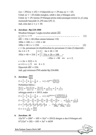 diperoleh
atau
.
Untuk
(tidak mungkin, sebab dan bilangan asli).
Untuk
, karena 29 bilangan prima maka pasangan terurut
memenuhi hanyalah
atau
.
Jadi, nilai dari
.
4.

Jawaban :
Misalkan bilangan 3 angka tersebut adalah

yang

.

(lihat catatan halaman 110)

, persamaan ini disubtitusikan ke persamaan (1) dan (2) diperoleh :

.
.
.
Diperoleh
Jadi, gaji minimum PNS adalah
5.

Jawaban :
.
Perhatikan bahwa :
.
sehingga untuk

, maka
.
.
.
.

6.

Jawaban : 81
dengan

Buku Panduan Jawara Omits SMP

dan

bilangan asli.

219

 