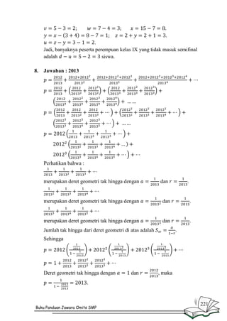 .
Jadi, banyaknya peserta perempuan kelas IX yang tidak masuk semifinal
adalah
siswa.
8.

Jawaban : 2013

Perhatikan bahwa :

merupakan deret geometri tak hingga dengan

dan

.

merupakan deret geometri tak hingga dengan

dan

.

merupakan deret geometri tak hingga dengan

dan

.

Jumlah tak hingga dari deret geometri di atas adalah

.

Sehingga

Deret geometri tak hingga dengan

Buku Panduan Jawara Omits SMP

dan

, maka

221

 