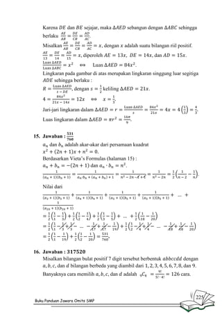 Karena

dan

sejajar, maka

berlaku

sebangun dengan

sehingga

.

Misalkan

, dengan

adalah suatu bilangan riil positif.

diperoleh

dan

.

.
Lingkaran pada gambar di atas merupakan lingkaran singgung luar segitiga
sehingga berlaku :
, dengan

keliling

.

Jari-jari lingkaran dalam
Luas lingkaran dalam
15. Jawaban :
dan

adalah akar-akar dari persamaan kuadrat

Berdasarkan Vieta’s Formulas (halaman 15) :
dan
.
.

–

Nilai dari

.
16. Jawaban :
Misalkan bilangan bulat positif 7 digit tersebut berbentuk
dan bilangan berbeda yang diambil dari
Banyaknya cara memilih

Buku Panduan Jawara Omits SMP

dan

adalah

dengan
dan .
cara.

225

 