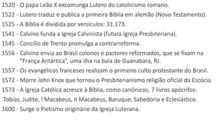1520 - O papa Leão X excomunga Lutero do catolicismo romano.
1522 - Lutero traduz e publica a primeira Bíblia em alemão (Novo Testamento).
1525 - A Bíblia é dividida por versículos: 31.173.
1541 - Calvino funda a Igreja Calvinista (futura Igreja Presbiteriana).
1545 - Concílio de Trento promulga a contrarreforma.
1556 - Calvino envia ao Brasil colonos e pastores reformados, que se fixam na
“França Antártica”, uma ilha na baía de Guanabara, RJ.
1557 - Os evangélicos franceses realizam o primeiro culto protestante do Brasil.
1572 - Morre John Knox que tornou o Presbiterianismo religião oficial da Escócia.
1573 - A Igreja Católica acresce à Bíblia, como canônicos, 7 livros apócrifos:
Tobias, Judite, I Macabeus, II Macabeus, Baruque, Sabedoria e Eclesiástico.
1600 - Surge o Pietismo originário da Igreja Luterana.
 