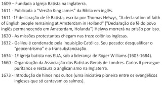 1609 – Fundada a Igreja Batista na Inglaterra.
1611 - Publicada a “Versão King James” da Bíblia em inglês.
1611 -1ª declaração de fé Batista, escrita por Thomas Helwys, "A declaration of faith
of English people remaining at Amsterdam in Holland“ ("Declaração de fé do povo
inglês permanecendo em Amsterdam, Holanda") Helwys morrerá na prisão por isso.
1620 - As missões protestantes chegam nas treze colônias inglesas.
1632 - Galileu é condenado pela Inquisição Católica. Seu pecado: desqualificar o
“geocentrismo” e a transubstanciação.
1634 - 1ª igreja batista nos EUA, sob a liderança de Roger Williams (1603-1684).
1660 - Organização da Associação dos Batistas Gerais de Londres. Carlos II persegue
puritanos e restaura o anglicanismo na Inglaterra.
1673 - Introdução de hinos nos cultos (uma iniciativa pioneira entre os evangélicos
ingleses que só cantavam os salmos).
 