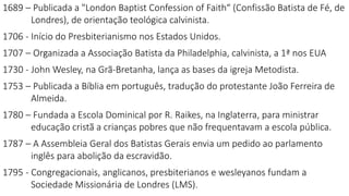 1689 – Publicada a "London Baptist Confession of Faith“ (Confissão Batista de Fé, de
Londres), de orientação teológica calvinista.
1706 - Início do Presbiterianismo nos Estados Unidos.
1707 – Organizada a Associação Batista da Philadelphia, calvinista, a 1ª nos EUA
1730 - John Wesley, na Grã-Bretanha, lança as bases da igreja Metodista.
1753 – Publicada a Bíblia em português, tradução do protestante João Ferreira de
Almeida.
1780 – Fundada a Escola Dominical por R. Raikes, na Inglaterra, para ministrar
educação cristã a crianças pobres que não frequentavam a escola pública.
1787 – A Assembleia Geral dos Batistas Gerais envia um pedido ao parlamento
inglês para abolição da escravidão.
1795 - Congregacionais, anglicanos, presbiterianos e wesleyanos fundam a
Sociedade Missionária de Londres (LMS).
 