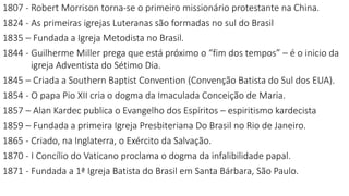 1807 - Robert Morrison torna-se o primeiro missionário protestante na China.
1824 - As primeiras igrejas Luteranas são formadas no sul do Brasil
1835 – Fundada a Igreja Metodista no Brasil.
1844 - Guilherme Miller prega que está próximo o “fim dos tempos” – é o inicio da
igreja Adventista do Sétimo Dia.
1845 – Criada a Southern Baptist Convention (Convenção Batista do Sul dos EUA).
1854 - O papa Pio XII cria o dogma da Imaculada Conceição de Maria.
1857 – Alan Kardec publica o Evangelho dos Espíritos – espiritismo kardecista
1859 – Fundada a primeira Igreja Presbiteriana Do Brasil no Rio de Janeiro.
1865 - Criado, na Inglaterra, o Exército da Salvação.
1870 - I Concílio do Vaticano proclama o dogma da infalibilidade papal.
1871 - Fundada a 1ª Igreja Batista do Brasil em Santa Bárbara, São Paulo.
 