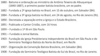 1880 - Batismo e ordenação ao ministério de Antônio Teixeira de Albuquerque
(1840-1887), o primeiro pastor batista brasileiro, um ex-padre.
1882 - Fundada a 2ª igreja batista no Brasil, em 15 de outubro, em Salvador (BA).
1884 - Fundada a 3ª igreja batista no Brasil, em 24 de agosto, no Rio de Janeiro (RJ).
1890 - Decretada a separação entre a Igreja e o Estado Brasileiro.
1891 - Publicado o Cantor Cristão, com 16 hinos
1899 – Fundada a 1ª IB em São Paulo.
1901 – Fundado o Jornal Batista.
1903 - Fundação da Igreja Presbiteriana Independente do Brasil em São Paulo e do
Seminário Teológico Batista do Norte do Brasil, em Recife
1907 - Organização da Convenção Batista Brasileira, em Salvador (BA).
1908 - Fundação do Seminário Teológico Batista do Sul do Brasil, no Rio de Janeiro.
 