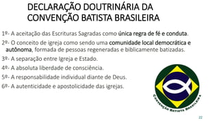 DECLARAÇÃO DOUTRINÁRIA DA
CONVENÇÃO BATISTA BRASILEIRA
1º- A aceitação das Escrituras Sagradas como única regra de fé e conduta.
2º- O conceito de igreja como sendo uma comunidade local democrática e
autônoma, formada de pessoas regeneradas e biblicamente batizadas.
3º- A separação entre Igreja e Estado.
4º- A absoluta liberdade de consciência.
5º- A responsabilidade individual diante de Deus.
6º- A autenticidade e apostolicidade das igrejas.
22
 