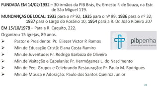 FUNDADA EM 14/02/1932 – 30 irmãos da PIB Brás, Ev. Ernesto F. de Souza, na Estr.
de São Miguel 119.
MUNDANÇAS DE LOCAL: 1933 para o nº 92; 1935 para o nº 99; 1936 para o nº 32;
1937 para o Largo do Rosário 10; 1954 para a R. Dr. João Ribeiro 207
EM 15/10/1978 – Para a R. Caquito, 222.
Organizou 15 igrejas, 89 anos.
 Pastor e Presidente: Pr. Eliezer Victor P. Ramos
 Min.de Educação Cristã: Elana Costa Ramiro
 Min.de Juventude: Pr. Rodrigo Barboza de Oliveira
 Min.de Visitação e Capelania: Pr. Hermógenes L. do Nascimento
 Min.de Peq. Grupos e Celebrando Restauração: Pr. Paulo M. Rodrigues
 Min.de Música e Adoração: Paulo dos Santos Queiroz Júnior
23
 