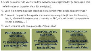 3.Desde sua conversão você tem desenvolvido sua religiosidade? (= disposição para
refletir sobre os aspectos da prática religiosa).
P1. Você é o mesmo nas suas escolhas e relacionamentos desde sua conversão?
P2. O sermão do pastor lhe agrada, mas na semana seguinte já nem lembra mais,
isto é, não o edificou (mudou), o mesmo na EBD, nos encontros, congressos e
retiros da igreja, ... ?
P3. Você tem uma vida com propósitos? Quais são?
 