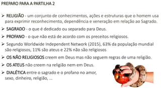 PREPARO PARA A PARTILHA 2
 RELIGIÃO - um conjunto de conhecimentos, ações e estruturas que o homem usa
para exprimir reconhecimento, dependência e veneração em relação ao Sagrado.
 SAGRADO - o que é dedicado ou separado para Deus.
 PROFANO - o que não está de acordo com os preceitos religiosos.
 Segundo Worldwide Independent Network (2015), 63% da população mundial
são religiosos, 11% são ateus e 22% não são religiosos
 OS NÃO RELIGIOSOS creem em Deus mas não seguem regras de uma religião.
 OS ATEUS não creem na religião nem em Deus.
 DIALÉTICA entre o sagrado e o profano no amor,
sexo, dinheiro, religião, ...
 