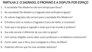 1. A sociedade Pós-Moderna não tem tempo para Deus?
2. Na sociedade Pós-Moderna o Sagrado está confinado na Igreja?
3. Os valores Sagrados não servem para a sociedade Pós-Moderna?
4. O Profano está na moda e o Sagrado é Coisa de Velho, é moralista?
5. Tudo que é da igreja é sagrado e tudo que é do mundo é profano?
6. Sua vida secular é diferente da sua vida na igreja?
7. Com tantas religiões como saber quais professam o verdadeiro cristianismo?
8. Como saber que o Deus que é pregado é o Deus da Bíblia?
9. Podemos afirmar que há uma verdade absoluta?
PARTILHA 2: O SAGRADO, O PROFANO E A DISPUTA POR ESPAÇO
 