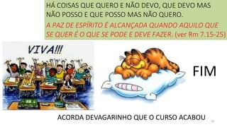 28
FIM
ACORDA DEVAGARINHO QUE O CURSO ACABOU
HÁ COISAS QUE QUERO E NÃO DEVO, QUE DEVO MAS
NÃO POSSO E QUE POSSO MAS NÃO QUERO.
A PAZ DE ESPÍRITO É ALCANÇADA QUANDO AQUILO QUE
SE QUER É O QUE SE PODE E DEVE FAZER. (ver Rm 7.15-25)
 