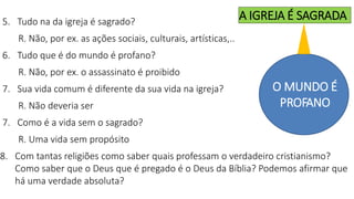 5. Tudo na da igreja é sagrado?
R. Não, por ex. as ações sociais, culturais, artísticas,..
6. Tudo que é do mundo é profano?
R. Não, por ex. o assassinato é proibido
7. Sua vida comum é diferente da sua vida na igreja?
R. Não deveria ser
7. Como é a vida sem o sagrado?
R. Uma vida sem propósito
8. Com tantas religiões como saber quais professam o verdadeiro cristianismo?
Como saber que o Deus que é pregado é o Deus da Bíblia? Podemos afirmar que
há uma verdade absoluta?
O MUNDO É
PROFANO
A IGREJA É SAGRADA
 