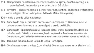 313 - O Imperador Constantino concede liberdade religiosa; Eusébio consegue a
permissão do imperador para confeccionar 50 bíblias.
314 - Silvestre I, bispo em Roma, e o imperador Constantino, impõem o cristianismo
como religião oficial do Império - Edito de Milão (lei imperial).
320 – Inicia o uso de velas nas igrejas.
325 - Concílio de Nicéia: primeiro encontro ecumênico do cristianismo, nele se
condenará o arianismo e se promulgará o credo de Nicéia.
367 - Concílio de Hipo: ratifica os 66 livros da Bíblia. Daqui para frente, devido à
influência do Estado e a intervenção do imperador Teodósio, sucessor de
Constantino, o cristianismo começa a ser alterado até tornar-se catolicismo.
386 - Jerônimo faz a tradução latina da Bíblia – a Vulgata.
394 - O culto passa a ser a missa (com rituais). O orar passa a ser rezar (ladainhas).
 