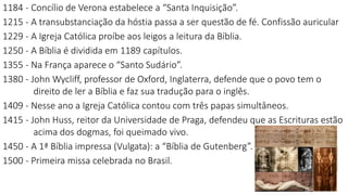 1184 - Concílio de Verona estabelece a “Santa Inquisição”.
1215 - A transubstanciação da hóstia passa a ser questão de fé. Confissão auricular
1229 - A Igreja Católica proíbe aos leigos a leitura da Bíblia.
1250 - A Bíblia é dividida em 1189 capítulos.
1355 - Na França aparece o “Santo Sudário”.
1380 - John Wycliff, professor de Oxford, Inglaterra, defende que o povo tem o
direito de ler a Bíblia e faz sua tradução para o inglês.
1409 - Nesse ano a Igreja Católica contou com três papas simultâneos.
1415 - John Huss, reitor da Universidade de Praga, defendeu que as Escrituras estão
acima dos dogmas, foi queimado vivo.
1450 - A 1ª Bíblia impressa (Vulgata): a “Bíblia de Gutenberg”.
1500 - Primeira missa celebrada no Brasil.
 